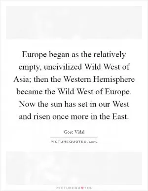 Europe began as the relatively empty, uncivilized Wild West of Asia; then the Western Hemisphere became the Wild West of Europe. Now the sun has set in our West and risen once more in the East Picture Quote #1