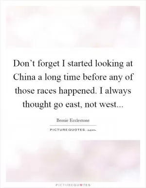Don’t forget I started looking at China a long time before any of those races happened. I always thought go east, not west Picture Quote #1