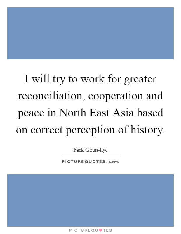 I will try to work for greater reconciliation, cooperation and peace in North East Asia based on correct perception of history. Picture Quote #1