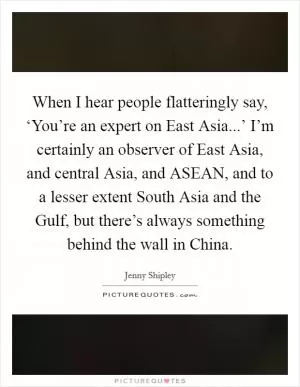 When I hear people flatteringly say, ‘You’re an expert on East Asia...’ I’m certainly an observer of East Asia, and central Asia, and ASEAN, and to a lesser extent South Asia and the Gulf, but there’s always something behind the wall in China Picture Quote #1