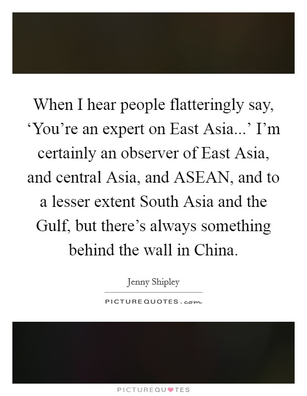 When I hear people flatteringly say, ‘You're an expert on East Asia...' I'm certainly an observer of East Asia, and central Asia, and ASEAN, and to a lesser extent South Asia and the Gulf, but there's always something behind the wall in China. Picture Quote #1