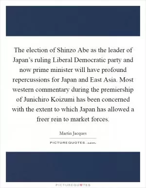The election of Shinzo Abe as the leader of Japan’s ruling Liberal Democratic party and now prime minister will have profound repercussions for Japan and East Asia. Most western commentary during the premiership of Junichiro Koizumi has been concerned with the extent to which Japan has allowed a freer rein to market forces Picture Quote #1