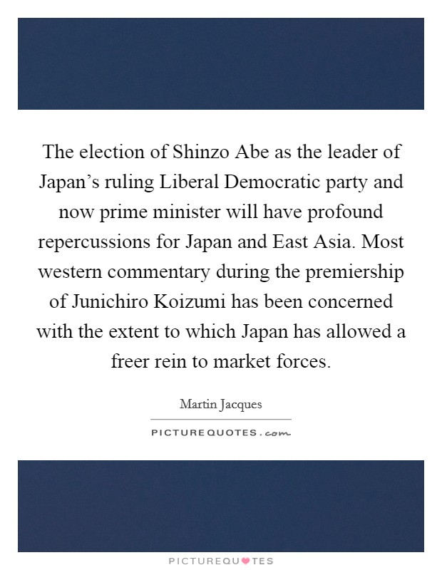 The election of Shinzo Abe as the leader of Japan's ruling Liberal Democratic party and now prime minister will have profound repercussions for Japan and East Asia. Most western commentary during the premiership of Junichiro Koizumi has been concerned with the extent to which Japan has allowed a freer rein to market forces. Picture Quote #1