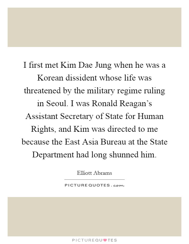 I first met Kim Dae Jung when he was a Korean dissident whose life was threatened by the military regime ruling in Seoul. I was Ronald Reagan's Assistant Secretary of State for Human Rights, and Kim was directed to me because the East Asia Bureau at the State Department had long shunned him. Picture Quote #1
