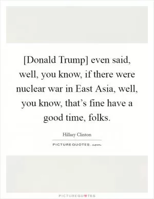 [Donald Trump] even said, well, you know, if there were nuclear war in East Asia, well, you know, that’s fine have a good time, folks Picture Quote #1
