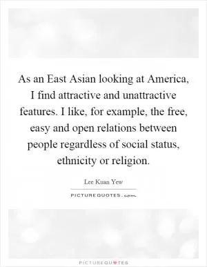As an East Asian looking at America, I find attractive and unattractive features. I like, for example, the free, easy and open relations between people regardless of social status, ethnicity or religion Picture Quote #1