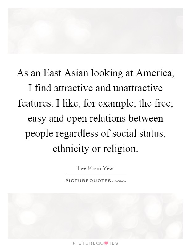 As an East Asian looking at America, I find attractive and unattractive features. I like, for example, the free, easy and open relations between people regardless of social status, ethnicity or religion. Picture Quote #1