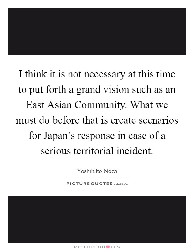 I think it is not necessary at this time to put forth a grand vision such as an East Asian Community. What we must do before that is create scenarios for Japan's response in case of a serious territorial incident. Picture Quote #1