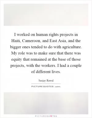 I worked on human rights projects in Haiti, Cameroon, and East Asia, and the bigger ones tended to do with agriculture. My role was to make sure that there was equity that remained at the base of those projects, with the workers. I had a couple of different lives Picture Quote #1