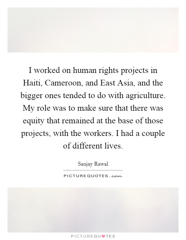 I worked on human rights projects in Haiti, Cameroon, and East Asia, and the bigger ones tended to do with agriculture. My role was to make sure that there was equity that remained at the base of those projects, with the workers. I had a couple of different lives. Picture Quote #1