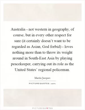 Australia - not western in geography, of course, but in every other respect for sure (it certainly doesn’t want to be regarded as Asian, God forbid) - loves nothing more than to throw its weight around in South-East Asia by playing peacekeeper, carrying out its role as the United States’ regional policeman Picture Quote #1