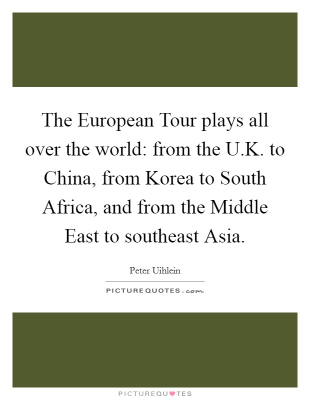 The European Tour plays all over the world: from the U.K. to China, from Korea to South Africa, and from the Middle East to southeast Asia. Picture Quote #1