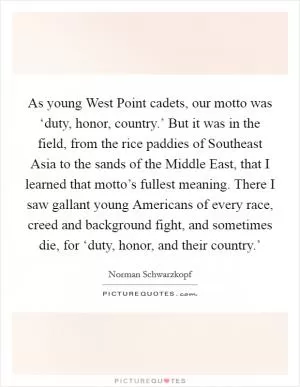 As young West Point cadets, our motto was ‘duty, honor, country.’ But it was in the field, from the rice paddies of Southeast Asia to the sands of the Middle East, that I learned that motto’s fullest meaning. There I saw gallant young Americans of every race, creed and background fight, and sometimes die, for ‘duty, honor, and their country.’ Picture Quote #1