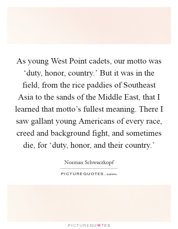 As young West Point cadets, our motto was ‘duty, honor, country.' But it was in the field, from the rice paddies of Southeast Asia to the sands of the Middle East, that I learned that motto's fullest meaning. There I saw gallant young Americans of every race, creed and background fight, and sometimes die, for ‘duty, honor, and their country.' Picture Quote #1