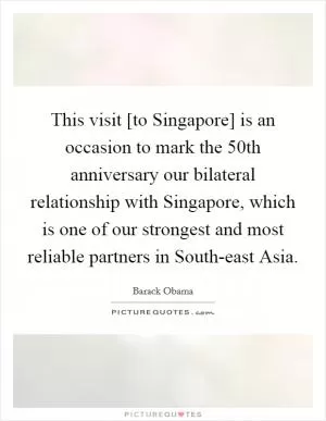 This visit [to Singapore] is an occasion to mark the 50th anniversary our bilateral relationship with Singapore, which is one of our strongest and most reliable partners in South-east Asia Picture Quote #1