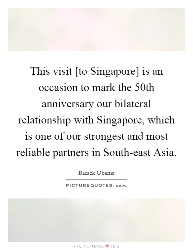 This visit [to Singapore] is an occasion to mark the 50th anniversary our bilateral relationship with Singapore, which is one of our strongest and most reliable partners in South-east Asia. Picture Quote #1