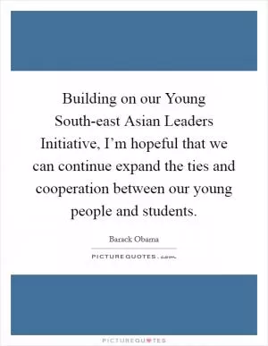 Building on our Young South-east Asian Leaders Initiative, I’m hopeful that we can continue expand the ties and cooperation between our young people and students Picture Quote #1