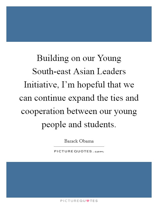 Building on our Young South-east Asian Leaders Initiative, I'm hopeful that we can continue expand the ties and cooperation between our young people and students. Picture Quote #1