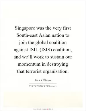 Singapore was the very first South-east Asian nation to join the global coalition against ISIL (ISIS) coalition, and we’ll work to sustain our momentum in destroying that terrorist organisation Picture Quote #1