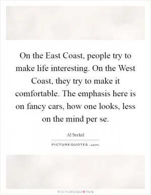 On the East Coast, people try to make life interesting. On the West Coast, they try to make it comfortable. The emphasis here is on fancy cars, how one looks, less on the mind per se Picture Quote #1