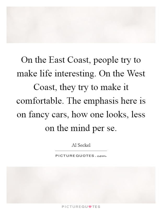 On the East Coast, people try to make life interesting. On the West Coast, they try to make it comfortable. The emphasis here is on fancy cars, how one looks, less on the mind per se. Picture Quote #1