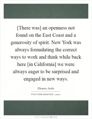 [There was] an openness not found on the East Coast and a generosity of spirit. New York was always formulating the correct ways to work and think while back here [in California] we were always eager to be surprised and engaged in new ways Picture Quote #1