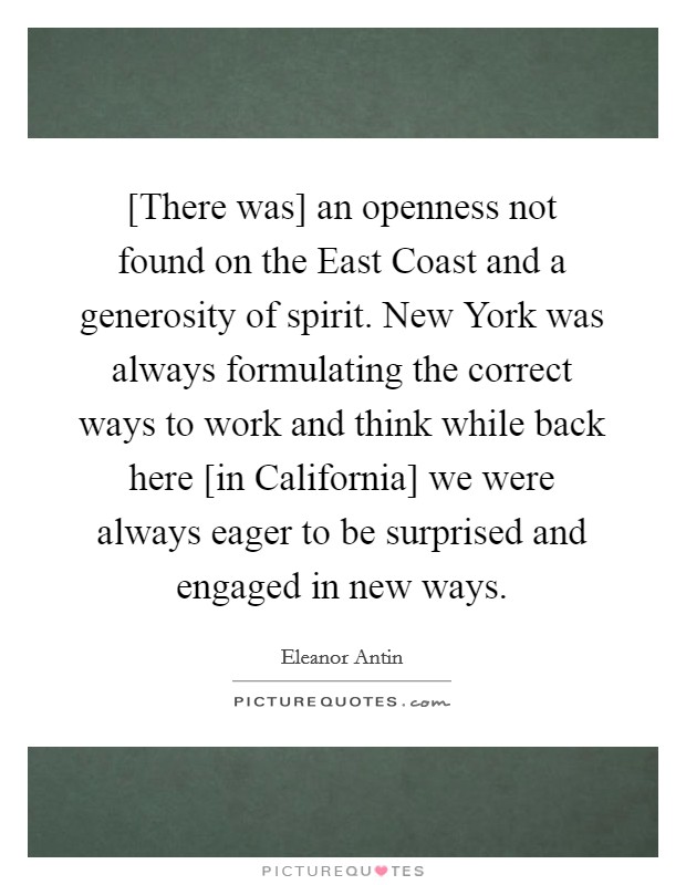 [There was] an openness not found on the East Coast and a generosity of spirit. New York was always formulating the correct ways to work and think while back here [in California] we were always eager to be surprised and engaged in new ways. Picture Quote #1
