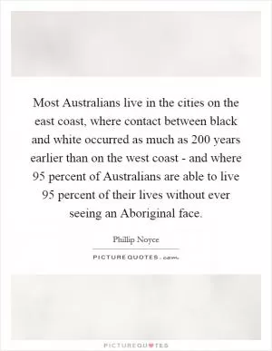 Most Australians live in the cities on the east coast, where contact between black and white occurred as much as 200 years earlier than on the west coast - and where 95 percent of Australians are able to live 95 percent of their lives without ever seeing an Aboriginal face Picture Quote #1