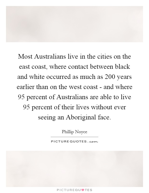 Most Australians live in the cities on the east coast, where contact between black and white occurred as much as 200 years earlier than on the west coast - and where 95 percent of Australians are able to live 95 percent of their lives without ever seeing an Aboriginal face. Picture Quote #1