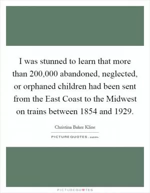 I was stunned to learn that more than 200,000 abandoned, neglected, or orphaned children had been sent from the East Coast to the Midwest on trains between 1854 and 1929 Picture Quote #1
