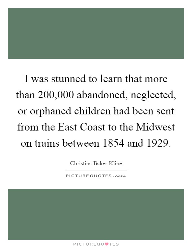 I was stunned to learn that more than 200,000 abandoned, neglected, or orphaned children had been sent from the East Coast to the Midwest on trains between 1854 and 1929. Picture Quote #1