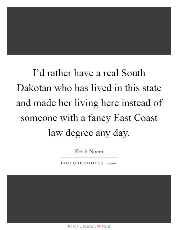 I'd rather have a real South Dakotan who has lived in this state and made her living here instead of someone with a fancy East Coast law degree any day. Picture Quote #1