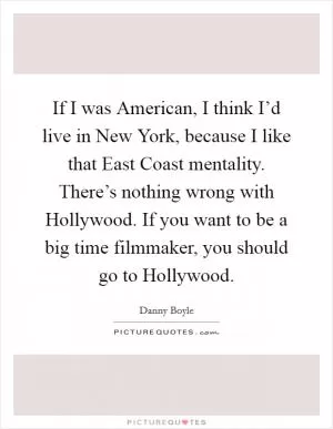 If I was American, I think I’d live in New York, because I like that East Coast mentality. There’s nothing wrong with Hollywood. If you want to be a big time filmmaker, you should go to Hollywood Picture Quote #1