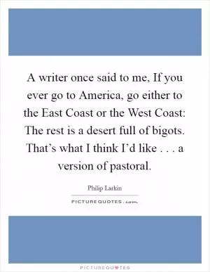 A writer once said to me, If you ever go to America, go either to the East Coast or the West Coast: The rest is a desert full of bigots. That’s what I think I’d like . . . a version of pastoral Picture Quote #1