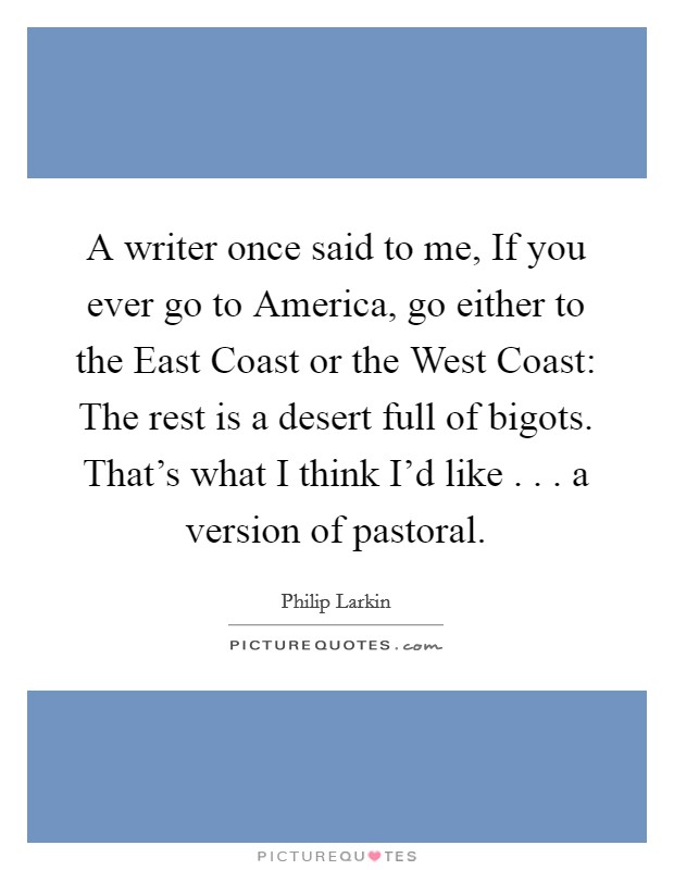 A writer once said to me, If you ever go to America, go either to the East Coast or the West Coast: The rest is a desert full of bigots. That's what I think I'd like . . . a version of pastoral. Picture Quote #1
