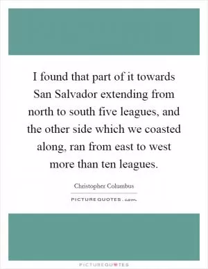 I found that part of it towards San Salvador extending from north to south five leagues, and the other side which we coasted along, ran from east to west more than ten leagues Picture Quote #1
