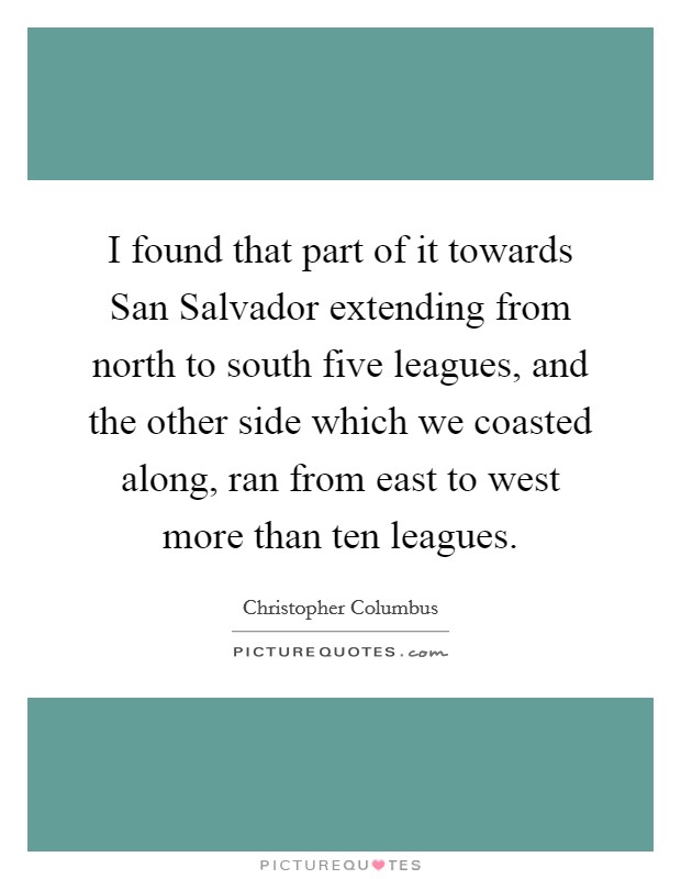 I found that part of it towards San Salvador extending from north to south five leagues, and the other side which we coasted along, ran from east to west more than ten leagues. Picture Quote #1