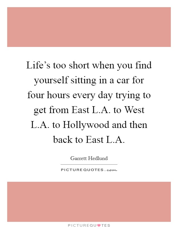 Life's too short when you find yourself sitting in a car for four hours every day trying to get from East L.A. to West L.A. to Hollywood and then back to East L.A. Picture Quote #1