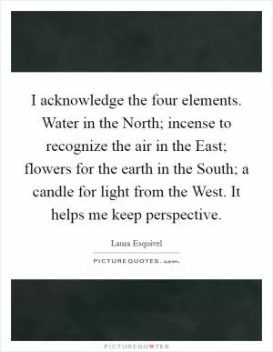I acknowledge the four elements. Water in the North; incense to recognize the air in the East; flowers for the earth in the South; a candle for light from the West. It helps me keep perspective Picture Quote #1