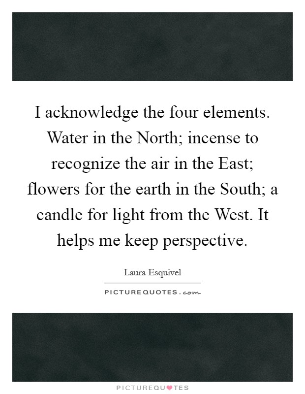 I acknowledge the four elements. Water in the North; incense to recognize the air in the East; flowers for the earth in the South; a candle for light from the West. It helps me keep perspective. Picture Quote #1
