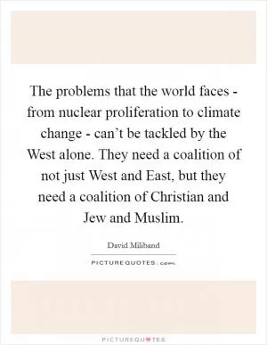 The problems that the world faces - from nuclear proliferation to climate change - can’t be tackled by the West alone. They need a coalition of not just West and East, but they need a coalition of Christian and Jew and Muslim Picture Quote #1
