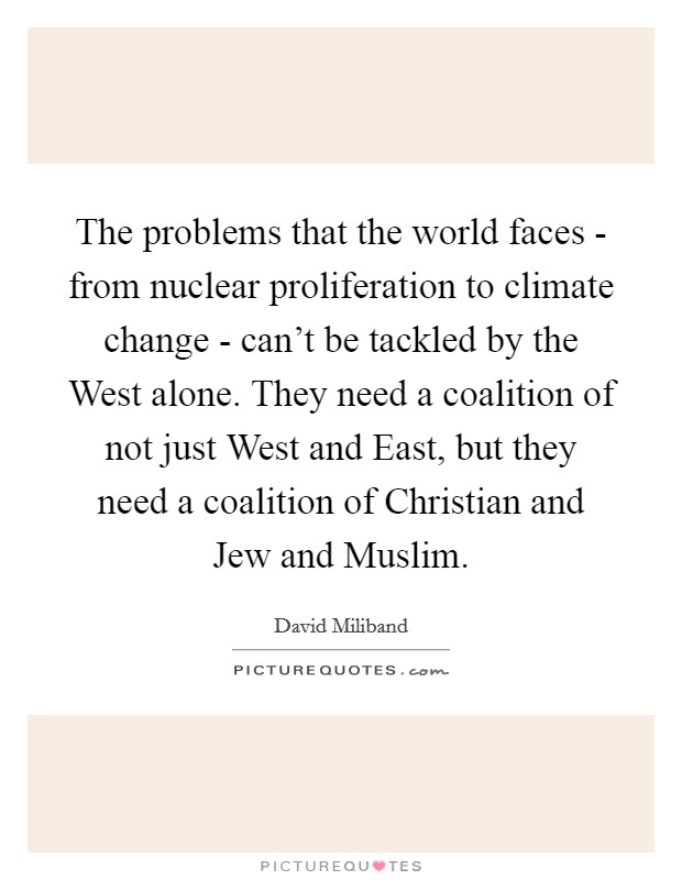 The problems that the world faces - from nuclear proliferation to climate change - can't be tackled by the West alone. They need a coalition of not just West and East, but they need a coalition of Christian and Jew and Muslim. Picture Quote #1