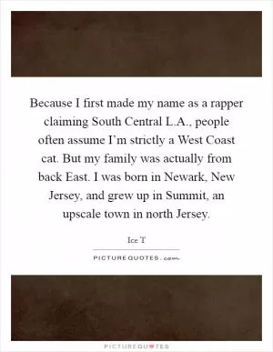 Because I first made my name as a rapper claiming South Central L.A., people often assume I’m strictly a West Coast cat. But my family was actually from back East. I was born in Newark, New Jersey, and grew up in Summit, an upscale town in north Jersey Picture Quote #1