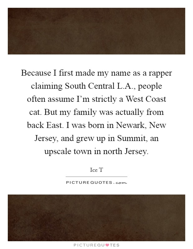 Because I first made my name as a rapper claiming South Central L.A., people often assume I'm strictly a West Coast cat. But my family was actually from back East. I was born in Newark, New Jersey, and grew up in Summit, an upscale town in north Jersey. Picture Quote #1