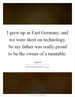 I grew up in East Germany, and we were short on technology. So my father was really proud to be the owner of a turntable Picture Quote #1