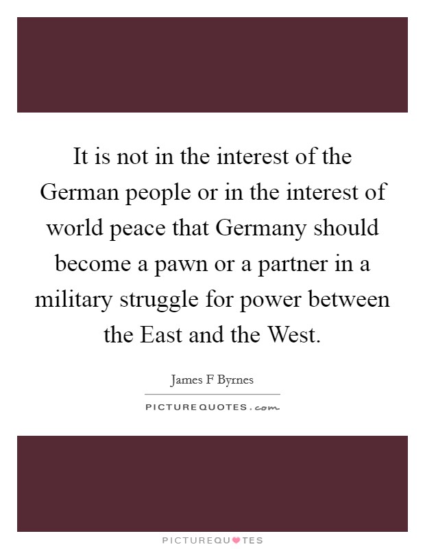 It is not in the interest of the German people or in the interest of world peace that Germany should become a pawn or a partner in a military struggle for power between the East and the West. Picture Quote #1