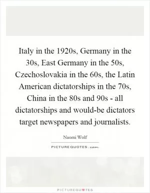 Italy in the 1920s, Germany in the  30s, East Germany in the  50s, Czechoslovakia in the  60s, the Latin American dictatorships in the  70s, China in the  80s and  90s - all dictatorships and would-be dictators target newspapers and journalists Picture Quote #1