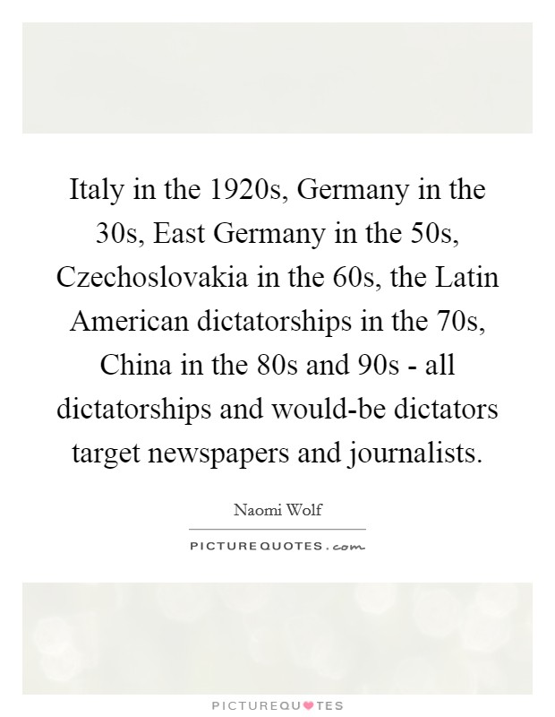 Italy in the 1920s, Germany in the  30s, East Germany in the  50s, Czechoslovakia in the  60s, the Latin American dictatorships in the  70s, China in the  80s and  90s - all dictatorships and would-be dictators target newspapers and journalists. Picture Quote #1