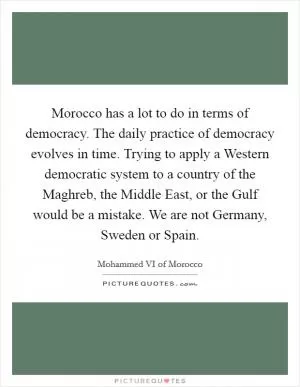 Morocco has a lot to do in terms of democracy. The daily practice of democracy evolves in time. Trying to apply a Western democratic system to a country of the Maghreb, the Middle East, or the Gulf would be a mistake. We are not Germany, Sweden or Spain Picture Quote #1