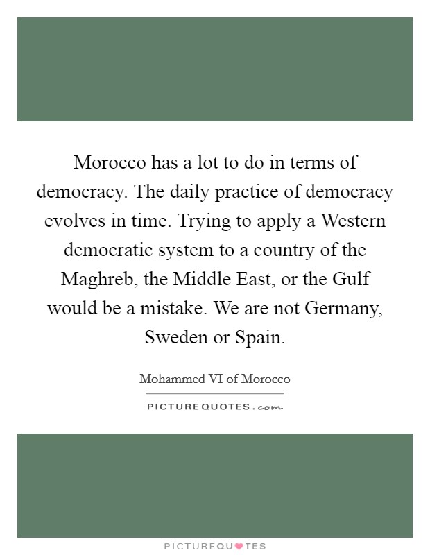 Morocco has a lot to do in terms of democracy. The daily practice of democracy evolves in time. Trying to apply a Western democratic system to a country of the Maghreb, the Middle East, or the Gulf would be a mistake. We are not Germany, Sweden or Spain. Picture Quote #1